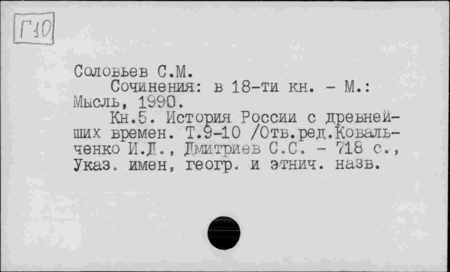 ﻿по
Соловьев С.М.
Сочинения: в 18-ти кн. - М.: Мысль, 1990.
Кн.5. История России с древнейших времен. Т.9-10 /0тв.ред.Ковальченко И.Д., Дмитриев С.С. - 718 с., Указ, имен, геогр. и этнич. назв.